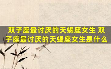 双子座最讨厌的天蝎座女生 双子座最讨厌的天蝎座女生是什么